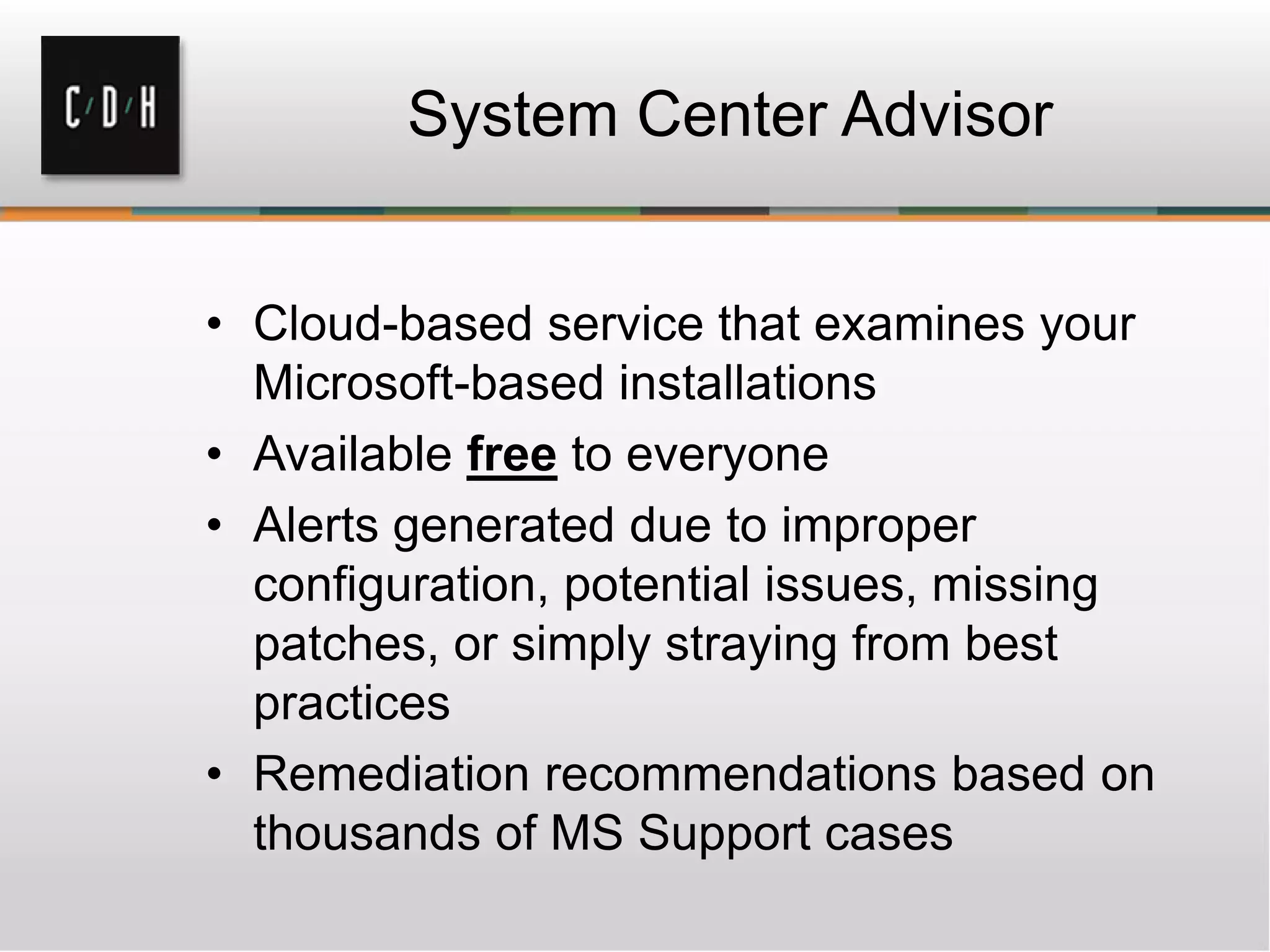 System Center Advisor
• Cloud-based service that examines your
Microsoft-based installations
• Available free to everyone
• Alerts generated due to improper
configuration, potential issues, missing
patches, or simply straying from best
practices
• Remediation recommendations based on
thousands of MS Support cases
 