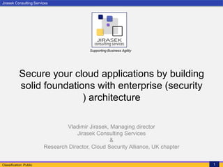 Jirasek Consulting Services
Classification: Public 1
Supporting Business Agility
Secure your cloud applications by building
solid foundations with enterprise (security
) architecture
Vladimir Jirasek, Managing director
Jirasek Consulting Services
&
Research Director, Cloud Security Alliance, UK chapter
 