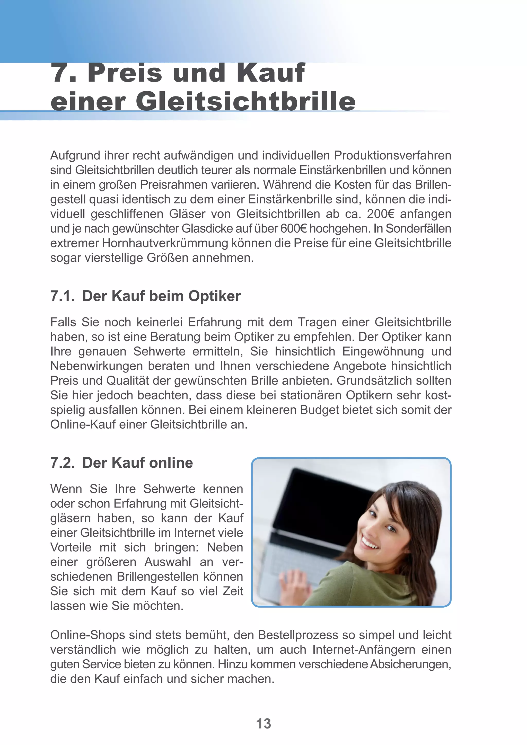 13
Aufgrund ihrer recht aufwändigen und individuellen Produktionsverfahren
sind Gleitsichtbrillen deutlich teurer als normale Einstärkenbrillen und können
in einem großen Preisrahmen variieren. Während die Kosten für das Brillen-
gestell quasi identisch zu dem einer Einstärkenbrille sind, können die indi-
viduell geschliffenen Gläser von Gleitsichtbrillen ab ca. 200€ anfangen
und je nach gewünschter Glasdicke auf über 600€ hochgehen. In Sonderfällen
extremer Hornhautverkrümmung können die Preise für eine Gleitsichtbrille
sogar vierstellige Größen annehmen.
7.1.	 Der Kauf beim Optiker
Falls Sie noch keinerlei Erfahrung mit dem Tragen einer Gleitsichtbrille
haben, so ist eine Beratung beim Optiker zu empfehlen. Der Optiker kann
Ihre genauen Sehwerte ermitteln, Sie hinsichtlich Eingewöhnung und
Nebenwirkungen beraten und Ihnen verschiedene Angebote hinsichtlich
Preis und Qualität der gewünschten Brille anbieten. Grundsätzlich sollten
Sie hier jedoch beachten, dass diese bei stationären Optikern sehr kost-
spielig ausfallen können. Bei einem kleineren Budget bietet sich somit der
Online-Kauf einer Gleitsichtbrille an.
7.2.	 Der Kauf online
Wenn Sie Ihre Sehwerte kennen
oder schon Erfahrung mit Gleitsicht-
gläsern haben, so kann der Kauf
einer Gleitsichtbrille im Internet viele
Vorteile mit sich bringen: Neben
einer größeren Auswahl an ver-
schiedenen Brillengestellen können
Sie sich mit dem Kauf so viel Zeit
lassen wie Sie möchten.
Online-Shops sind stets bemüht, den Bestellprozess so simpel und leicht
verständlich wie möglich zu halten, um auch Internet-Anfängern einen
guten Service bieten zu können. Hinzu kommen verschiedeneAbsicherungen,
die den Kauf einfach und sicher machen.
7. Preis und Kauf
einer Gleitsichtbrille
 