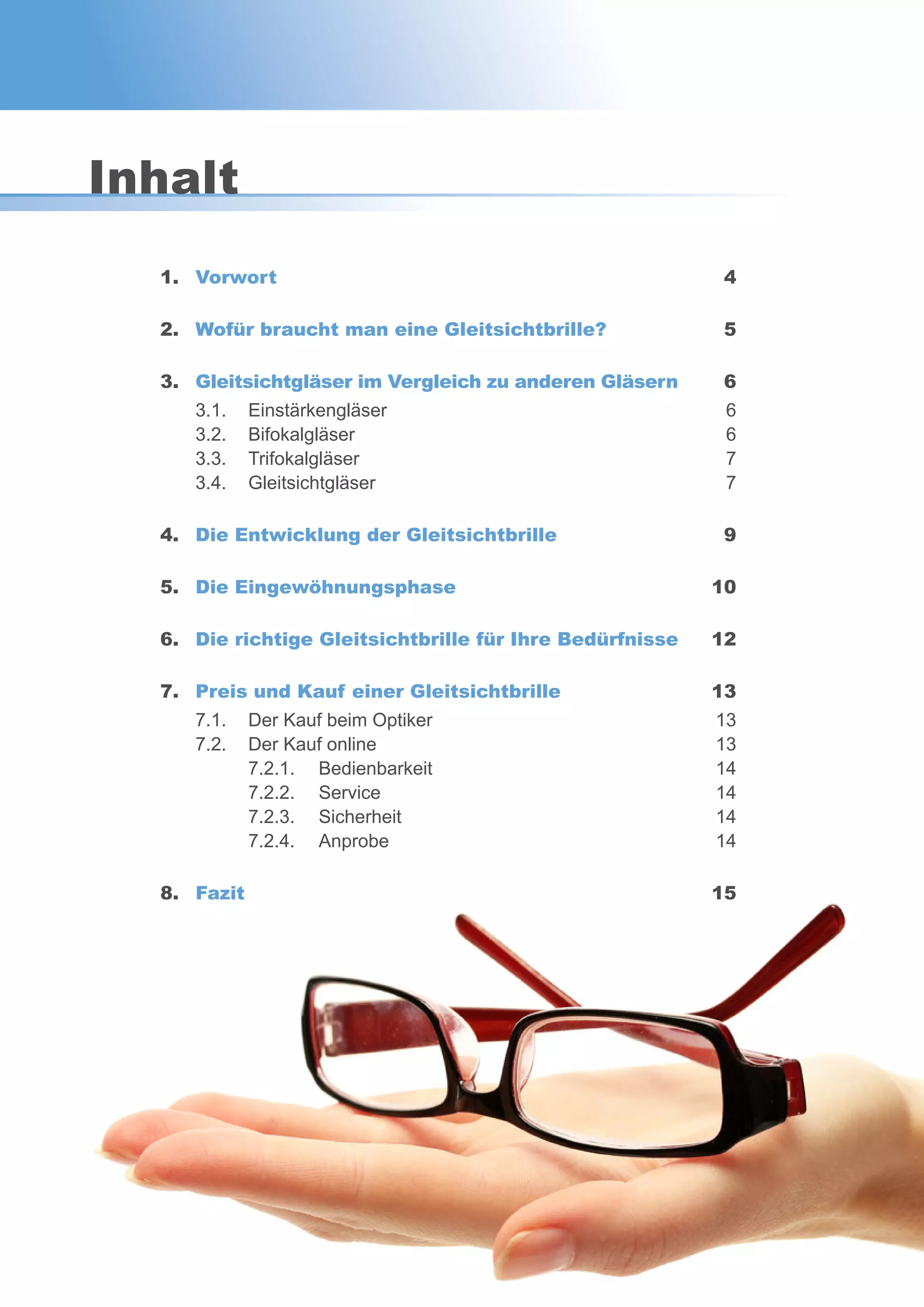 3
1. Vorwort 4
2. Wofür braucht man eine Gleitsichtbrille? 5
3. Gleitsichtgläser im Vergleich zu anderen Gläsern 6
3.1. Einstärkengläser 6
3.2. Bifokalgläser 6
3.3. Trifokalgläser 7
3.4. Gleitsichtgläser 7
4. Die Entwicklung der Gleitsichtbrille 9
5. Die Eingewöhnungsphase 10
6. Die richtige Gleitsichtbrille für Ihre Bedürfnisse 12
7. Preis und Kauf einer Gleitsichtbrille 13
7.1. Der Kauf beim Optiker 13
7.2. Der Kauf online 13
7.2.1. Bedienbarkeit 14
7.2.2. Service 14
7.2.3. Sicherheit 14
7.2.4. Anprobe 14
8. Fazit 15
Inhalt
 