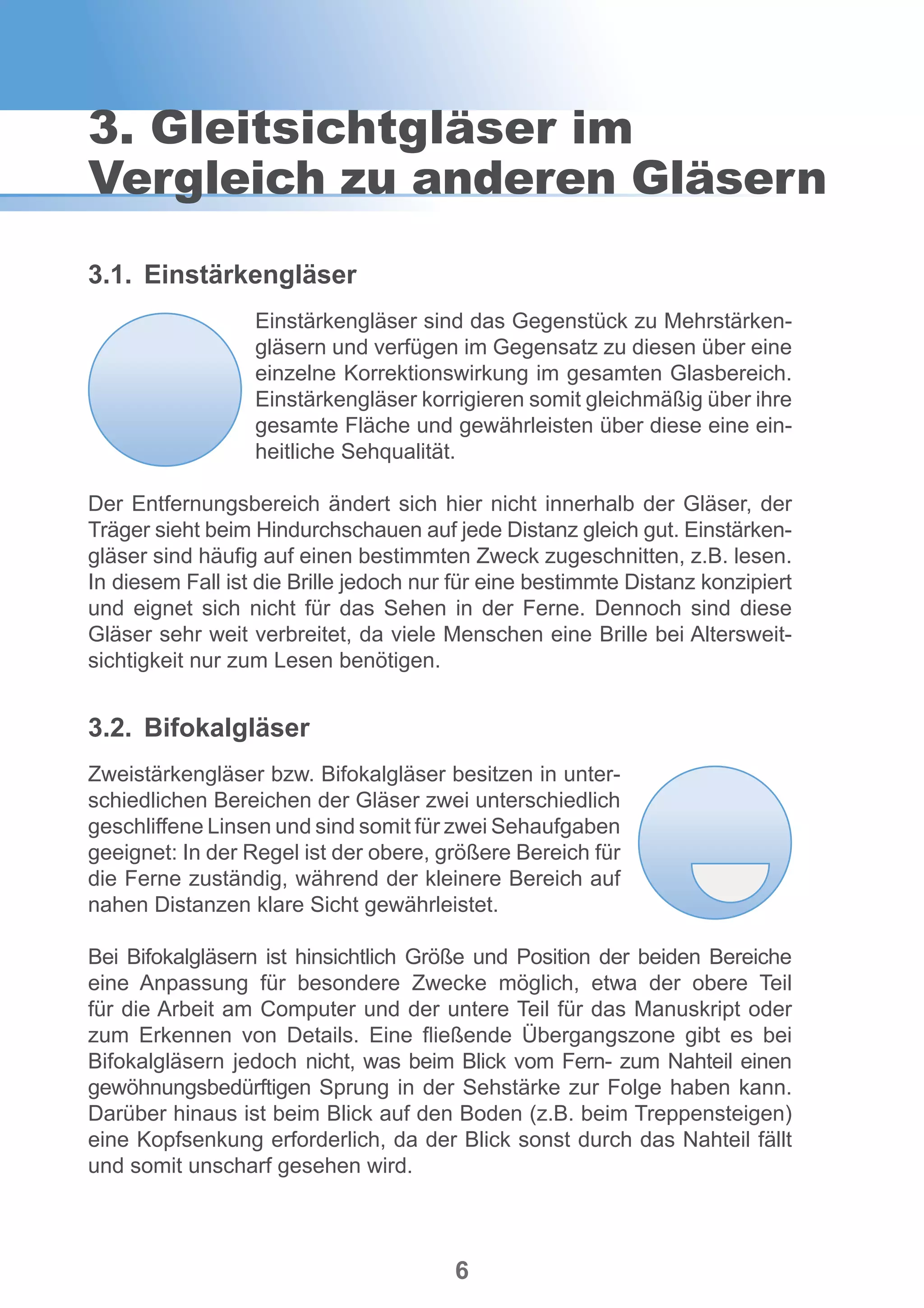 6
3.1.	Einstärkengläser
Einstärkengläser sind das Gegenstück zu Mehrstärken-
gläsern und verfügen im Gegensatz zu diesen über eine
einzelne Korrektionswirkung im gesamten Glasbereich.
Einstärkengläser korrigieren somit gleichmäßig über ihre
gesamte Fläche und gewährleisten über diese eine ein-
heitliche Sehqualität.
Der Entfernungsbereich ändert sich hier nicht innerhalb der Gläser, der
Träger sieht beim Hindurchschauen auf jede Distanz gleich gut. Einstärken-
gläser sind häufig auf einen bestimmten Zweck zugeschnitten, z.B. lesen.
In diesem Fall ist die Brille jedoch nur für eine bestimmte Distanz konzipiert
und eignet sich nicht für das Sehen in der Ferne. Dennoch sind diese
Gläser sehr weit verbreitet, da viele Menschen eine Brille bei Altersweit-
sichtigkeit nur zum Lesen benötigen.
3.2.	Bifokalgläser
Zweistärkengläser bzw. Bifokalgläser besitzen in unter-
schiedlichen Bereichen der Gläser zwei unterschiedlich
geschliffene Linsen und sind somit für zwei Sehaufgaben
geeignet: In der Regel ist der obere, größere Bereich für
die Ferne zuständig, während der kleinere Bereich auf
nahen Distanzen klare Sicht gewährleistet.
Bei Bifokalgläsern ist hinsichtlich Größe und Position der beiden Bereiche
eine Anpassung für besondere Zwecke möglich, etwa der obere Teil
für die Arbeit am Computer und der untere Teil für das Manuskript oder
zum Erkennen von Details. Eine fließende Übergangszone gibt es bei
Bifokalgläsern jedoch nicht, was beim Blick vom Fern- zum Nahteil einen
gewöhnungsbedürftigen Sprung in der Sehstärke zur Folge haben kann.
Darüber hinaus ist beim Blick auf den Boden (z.B. beim Treppensteigen)
eine Kopfsenkung erforderlich, da der Blick sonst durch das Nahteil fällt
und somit unscharf gesehen wird.
3. Gleitsichtgläser im
Vergleich zu anderen Gläsern
 