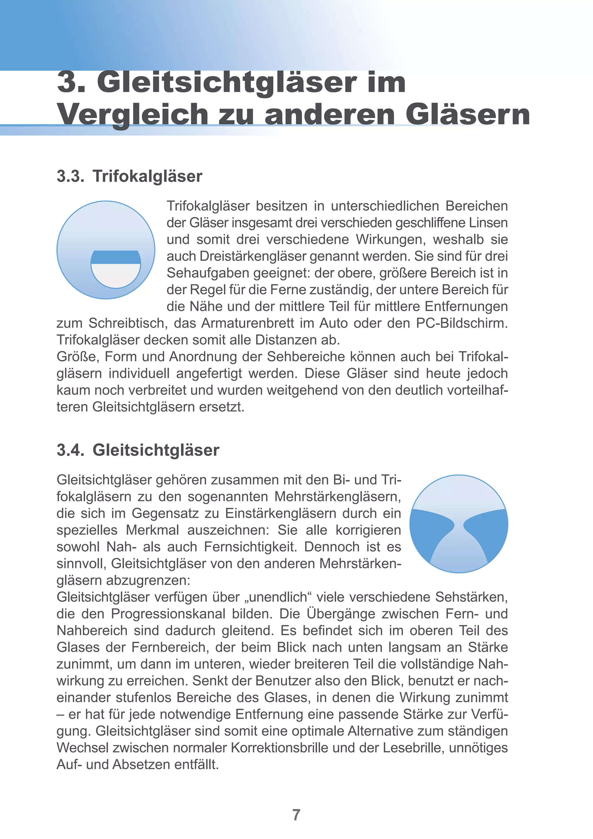 7
3.3.	Trifokalgläser
Trifokalgläser besitzen in unterschiedlichen Bereichen
der Gläser insgesamt drei verschieden geschliffene Linsen
und somit drei verschiedene Wirkungen, weshalb sie
auch Dreistärkengläser genannt werden. Sie sind für drei
Sehaufgaben geeignet: der obere, größere Bereich ist in
der Regel für die Ferne zuständig, der untere Bereich für
die Nähe und der mittlere Teil für mittlere Entfernungen
zum Schreibtisch, das Armaturenbrett im Auto oder den PC-Bildschirm.
Trifokalgläser decken somit alle Distanzen ab.
Größe, Form und Anordnung der Sehbereiche können auch bei Trifokal-
gläsern individuell angefertigt werden. Diese Gläser sind heute jedoch
kaum noch verbreitet und wurden weitgehend von den deutlich vorteilhaf-
teren Gleitsichtgläsern ersetzt.
3.4.	Gleitsichtgläser
Gleitsichtgläser gehören zusammen mit den Bi- und Tri-
fokalgläsern zu den sogenannten Mehrstärkengläsern,
die sich im Gegensatz zu Einstärkengläsern durch ein
spezielles Merkmal auszeichnen: Sie alle korrigieren
sowohl Nah- als auch Fernsichtigkeit. Dennoch ist es
sinnvoll, Gleitsichtgläser von den anderen Mehrstärken-
gläsern abzugrenzen:
Gleitsichtgläser verfügen über „unendlich“ viele verschiedene Sehstärken,
die den Progressionskanal bilden. Die Übergänge zwischen Fern- und
Nahbereich sind dadurch gleitend. Es befindet sich im oberen Teil des
Glases der Fernbereich, der beim Blick nach unten langsam an Stärke
zunimmt, um dann im unteren, wieder breiteren Teil die vollständige Nah-
wirkung zu erreichen. Senkt der Benutzer also den Blick, benutzt er nach-
einander stufenlos Bereiche des Glases, in denen die Wirkung zunimmt
– er hat für jede notwendige Entfernung eine passende Stärke zur Verfü-
gung. Gleitsichtgläser sind somit eine optimale Alternative zum ständigen
Wechsel zwischen normaler Korrektionsbrille und der Lesebrille, unnötiges
Auf- und Absetzen entfällt.
3. Gleitsichtgläser im
Vergleich zu anderen Gläsern
 