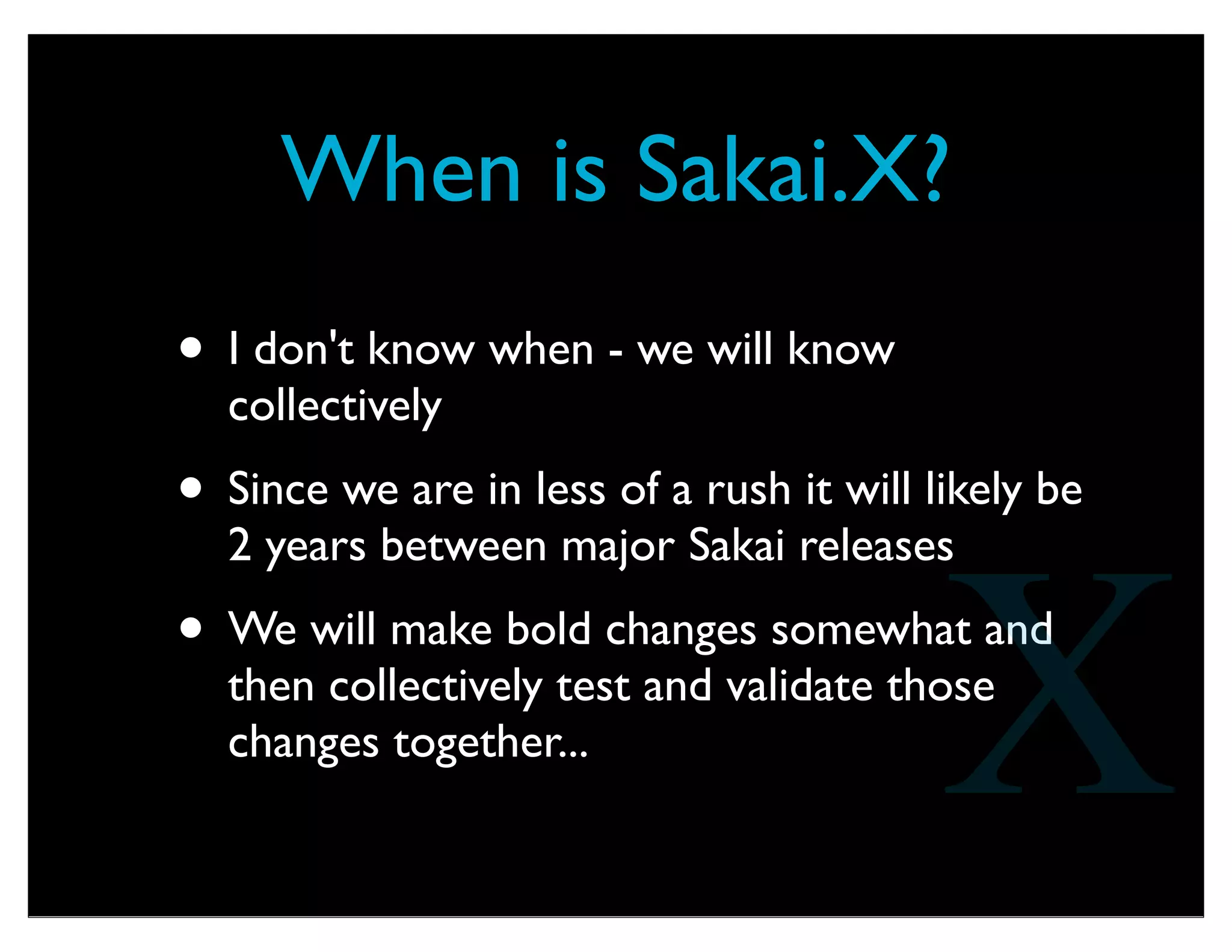 What might be in Sakai.X?
• Big, fast, powerful, scalable Sakai CLE.
• Scalable to millions of users
• Shard across multi-tenant - even at a single
course
• Spin up spin down instances easily
• Easy upgrades - continuous migration....
• Software as Service Model
X
 