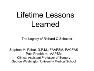 Lifetime Lessons 
Learned 
The Legacy of Richard O Schuster 
Stephen M. Pribut, D.P.M., FAAPSM, FACFAS 
Past President, AAPSM 
Clinical Assistant Professor of Surgery 
George Washington University Medical School 
 