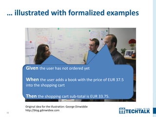 13
… illustrated with formalized examples
Given the user has not ordered yet
When the user adds a book with the price of EUR 37.5
into the shopping cart
Then the shopping cart sub-total is EUR 33.75.
Original idea for the illustration: George Dinwiddie
http://blog.gdinwidiee.com
 