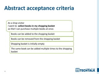 16
Abstract acceptance criteria
As a shop visitor
I want to collect books in my shopping basket
so that I can purchase multiple books at once.
Books can be added to the shopping basket
Books can be removed from the shopping basket
Shopping basket is initially empty
The same book can be added multiple times to the shopping
basket
 