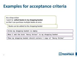 17
Examples for acceptance criteria
As a shop visitor
I want to collect books in my shopping basket
so that I can purchase multiple books at once.
Books can be added to the shopping basket
Given my shopping basket is empty
When I add the book “Harry Potter” to my shopping basket
Then my shopping basket should contain 1 copy of “Harry Potter”
 