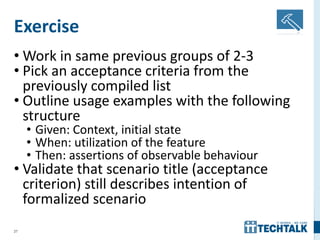 27
Exercise
• Work in same previous groups of 2-3
• Pick an acceptance criteria from the
previously compiled list
• Outline usage examples with the following
structure
• Given: Context, initial state
• When: utilization of the feature
• Then: assertions of observable behaviour
• Validate that scenario title (acceptance
criterion) still describes intention of
formalized scenario
 