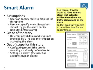 34
Smart Alarm
• Assumptions
• User can specify route to monitor for
disruptions
• User can specify when disruptions
should trigger the alarm earlier
(minutes before alarm)
• Scope of the story
• Different possibilities of disruptions
provided by GTFS and their impact on
activating the alarm
• Out of scope for this story
• Configuring routes (the user is
selecting an already defined route)
• Setting up alarms (the user has
already setup an alarm)
As a regular traveler
I want to have a smart
alarm that activates
earlier when there are
traffic disruptions on my
route
So that I can travel earlier
to be still on time for my
appointment
 