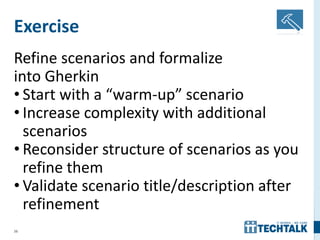 36
Exercise
Refine scenarios and formalize
into Gherkin
• Start with a “warm-up” scenario
• Increase complexity with additional
scenarios
• Reconsider structure of scenarios as you
refine them
• Validate scenario title/description after
refinement
 