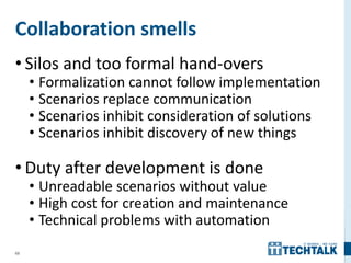 69
Collaboration smells
• Silos and too formal hand-overs
• Formalization cannot follow implementation
• Scenarios replace communication
• Scenarios inhibit consideration of solutions
• Scenarios inhibit discovery of new things
• Duty after development is done
• Unreadable scenarios without value
• High cost for creation and maintenance
• Technical problems with automation
 