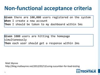 73
Non-functional acceptance criteria
Given there are 100,000 users registered on the system
When I create a new account
Then I should be taken to my dashboard within 5ms
Given 1000 users are hitting the homepage
simultaneously
Then each user should get a response within 2ms
Matt Wynne
http://blog.mattwynne.net/2012/03/13/using-cucumber-for-load-testing
 