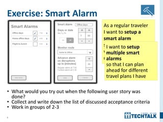 8
Exercise: Smart Alarm
• What would you try out when the following user story was
done?
• Collect and write down the list of discussed acceptance criteria
• Work in groups of 2-3
As a regular traveler
I want to setup a
smart alarm
so that I can be
warned about service
disruptions
I want to setup
multiple smart
alarms
so that I can plan
ahead for different
travel plans I have
 