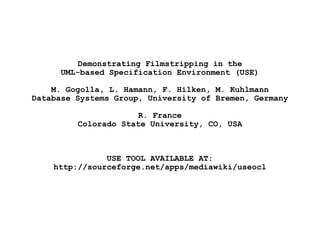 Demonstrating Filmstripping in the
UML-based Specification Environment (USE)
M. Gogolla, L. Hamann, F. Hilken, M. Kuhlmann
Database Systems Group, University of Bremen, Germany
R. France
Colorado State University, CO, USA
USE TOOL AVAILABLE AT:
http://sourceforge.net/apps/mediawiki/useocl
PPT PRESENTATION AVAILABLE AT:
[viewing ppt presentation results in better quality than viewing pdf presentation]
http://de.slideshare.net/gogolla/2013-0603-demonstratingfilmstrippinginuse-22378212
 