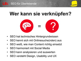 SEO für Überlebende
Wer kann sie verknüpfen?
• SEO hat technisches Hintergrundwissen
• SEO kennt sich mit Onlinesuche(nden) aus
• SEO weiß, wie man Content richtig einsetzt
• SEO harmoniert mit Social Media
• SEO kann analysieren und auswerten
• SEO versteht Design, Usability und UX
?=
 