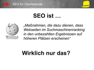 SEO für Überlebende
SEO ist …
„Maßnahmen, die dazu dienen, dass
Webseiten im Suchmaschinenranking
in den unbezahlten Ergebnissen auf
höheren Plätzen erscheinen“
Wirklich nur das?
 
