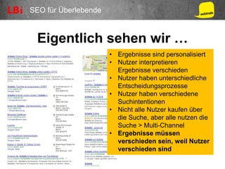 SEO für Überlebende
Eigentlich sehen wir …
• Ergebnisse sind personalisiert
• Nutzer interpretieren
Ergebnisse verschieden
• Nutzer haben unterschiedliche
Entscheidungsprozesse
• Nutzer haben verschiedene
Suchintentionen
• Nicht alle Nutzer kaufen über
die Suche, aber alle nutzen die
Suche > Multi-Channel
• Ergebnisse müssen
verschieden sein, weil Nutzer
verschieden sind
 