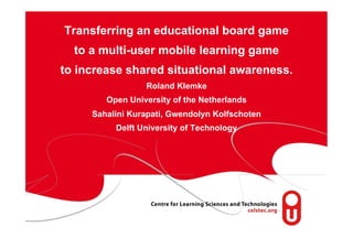 page 1
Transferring an educational board game
to a multi-user mobile learning game
to increase shared situational awareness.
Roland Klemke
Open University of the Netherlands
Sahalini Kurapati, Gwendolyn Kolfschoten
Delft University of Technology
 