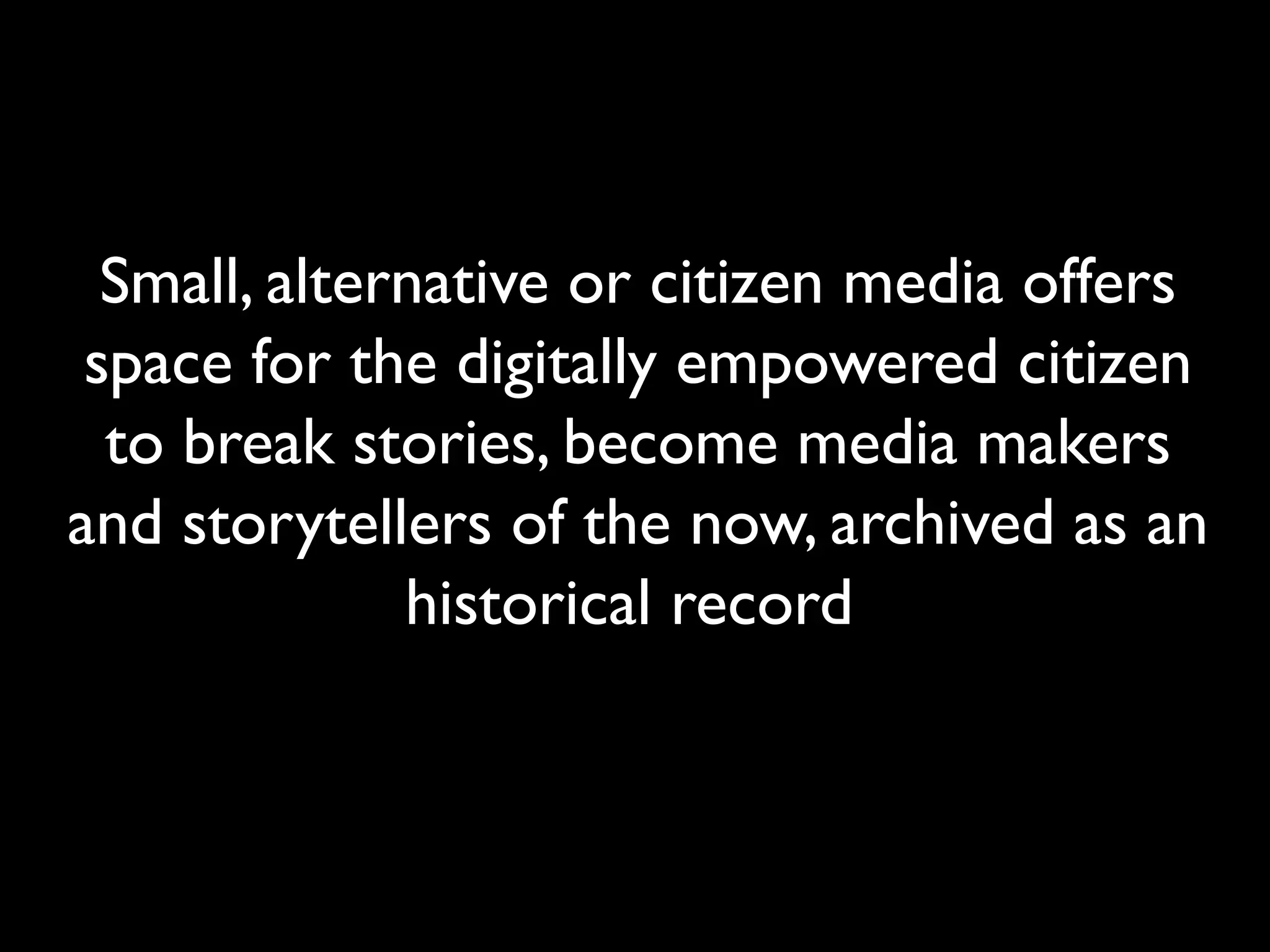 Small, alternative or citizen media offers
space for the digitally empowered citizen
to break stories, become media makers
and storytellers of the now, archived as an
historical record
 
