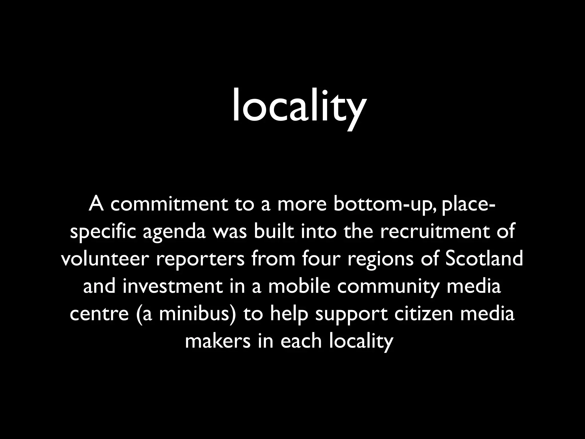 locality
A commitment to a more bottom-up, place-
specific agenda was built into the recruitment of
volunteer reporters from four regions of Scotland
and investment in a mobile community media
centre (a minibus) to help support citizen media
makers in each locality
 