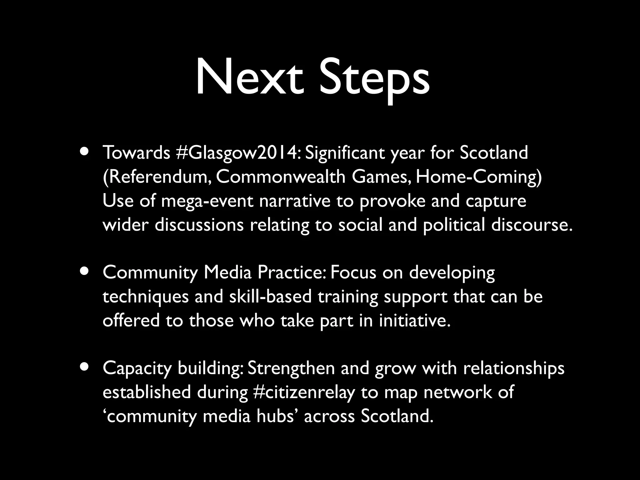 Next Steps
• Towards #Glasgow2014: Significant year for Scotland
(Referendum, Commonwealth Games, Home-Coming)
Use of mega-event narrative to provoke and capture
wider discussions relating to social and political discourse.
• Community Media Practice: Focus on developing
techniques and skill-based training support that can be
offered to those who take part in initiative.
• Capacity building: Strengthen and grow with relationships
established during #citizenrelay to map network of
‘community media hubs’ across Scotland.
 