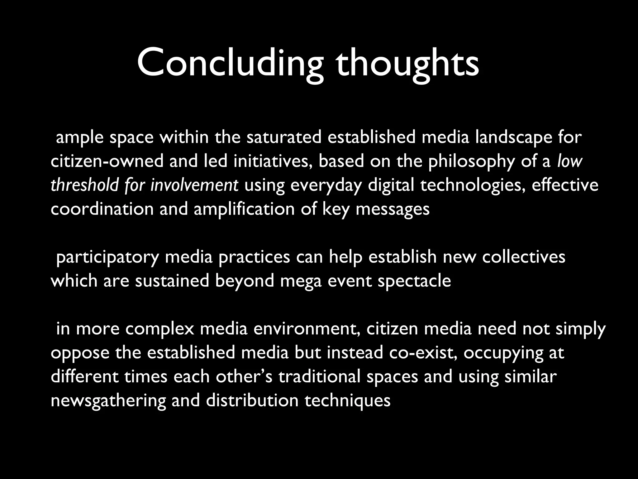 Concluding thoughts
ample space within the saturated established media landscape for
citizen-owned and led initiatives, based on the philosophy of a low
threshold for involvement using everyday digital technologies, effective
coordination and amplification of key messages
participatory media practices can help establish new collectives
which are sustained beyond mega event spectacle
in more complex media environment, citizen media need not simply
oppose the established media but instead co-exist, occupying at
different times each other’s traditional spaces and using similar
newsgathering and distribution techniques
 