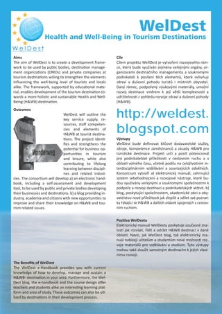 WelDest
Health and Well-Being in Tourism Destinations
http://weldest.
blogspot.com
Výstupy
WelDest bude deﬁnovat klíčové dodavatelské služby,
zdroje, kompetence zaměstnanců a zásady H&WB pro
turistické destinace. Projekt určí a posílí potencionál
pro podnikatelské příležitosti v cestovním ruchu a v
oblasti volného času, včetně podílu na celoživotním in-
terdisciplinárním vzdělávání a souvisejících odvětvích.
Konsorcium vytvoří a) elektronický manuál, zahrnující
systém sebehodnocení a rozvojové nástroje, které bu-
dou využívány veřejnými a soukromými společnostmi k
podpoře a rozvoji destinací a podnikatelských aktivit. b)
blog, poskytující společnostem, akademické obci a oby-
vatelstvu nové příležitosti jak zlepšit a sdílet své poznat-
ky týkající se H&WB a dalších otázek spojených s cestov-
ním ruchem.
Outcomes
WelDest will outline the
key service supply, re-
sources, staﬀ competen-
cies and elements of
H&WB at tourist destina-
tions. The project identi-
ﬁes and strengthens the
potential for business op-
portunities in tourism
and leisure, while also
contributing to lifelong
learning between discipli-
nes and related indust-
ries. The consortium will develop a) an electronic hand-
book, including a self-assessment and development
tool, to be used by public and private bodies developing
their businesses and destinations. b) a blog providing in-
dustry, academia and citizens with new opportunities to
improve and share their knowledge on H&WB and tou-
rism related issues.
The Beneﬁts of WelDest
The WelDest e-Handbook provides you with current
knowledge of how to develop, manage and sustain a
H&WB- destination in your area. Furthermore, the Wel-
Dest blog, the e-handbook and the course design oﬀer
teachers and students alike an interesting learning plat-
form and area of study. These outcomes can also be uti-
lized by destinations in their development process.
Pozitiva WelDestu
Elektronický manuál WelDestu poskytuje současné zna-
losti jak rozvíjet, řídit a udržet H&WB destinaci v dané
oblasti. Navíc, jak WelDest blog, tak elektronický ma-
nuál nabízejí učitelům a studentům nové možnosti roz-
voje materiálů pro vzdělávání a studium. Tyto výstupy
mohou také sloužit samotným destinacím k jejich vlast-
nímu rozvoji.
Cíle
Cílem projektu WellDest je vytvoření rozvojového rám-
ce, který bude využíván zejména veřejnými orgány, or-
ganizacemi destinačního managementu a soukromými
podnikateli k posílení těch elementů, které ovlivňují
zdraví a duševní pohodu turistů i místních obyvatel.
Daný rámec, podpořený výukovými materiály, umožní
rozvoj destinace směrem k její větší komplexnosti a
udržitelnosti z pohledu rozvoje zdraví a duševní pohody
(H&WB).
Aims
The aim of WelDest is to create a development frame-
work to be used by public bodies, destination manage-
ment organizations (DMOs) and private companies at
tourism destinations willing to strengthen the elements
inﬂuencing the well-being level of tourists and locals
alike. The framework, supported by educational mate-
rial, enables development of the tourism destination to-
wards a more holistic and sustainable Health and Well-
Being (H&WB) destination.
 
