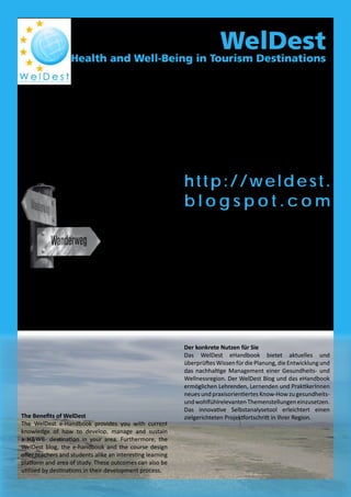 WelDest
Health and Well-Being in Tourism Destinations
http://weldest.
b l o g s p o t . c o m
Ergebnisse
WelDesterforschtdieessentiellengesundheitsrelevanten
Schlüsselfaktoren in den Bereichen Serviceangebot und
Personalentwicklung sowie Infrastruktur und Landschaft
einer Gesundheits- und Wellnessregion. Überdies
identifiziert WelDest einerseits Geschäftspotentiale
in Freizeit und Tourismus und andererseits werden
disziplinenübergreifende Aspekte des Lebenslangen
Lernens dargestellt. Die Projektpartner entwickeln a)
ein elektronisches Handbuch (eHandbook), welches ein
Selbst-Evaluierungs- und Entwicklungstool beinhaltet
und b) einen Blog, der Unternehmen, Universitäten und
BewohnerInnen die Möglichkeit der Zusammenarbeit
und der Wissensgewinnung bezüglich der Entwicklung
einer Gesundheits- und Wohlfühldestination bietet.
Outcomes
WelDest will outline the
key service supply,
resources, staff
competencies and
elements of H&WB at
tourist destinations. The
project identifies and
strengthens the potential
forbusinessopportunities
in tourism and leisure,
while also contributing to
lifelong learning between
disciplines and related industries. The consortium will
develop a) an electronic handbook, including a self-
assessment and development tool, to be used by public
and private bodies developing their businesses and
destinations. b) a blog providing industry, academia and
citizens with new opportunities to improve and share
their knowledge on H&WB and tourism related issues.
The Benefits of WelDest
The WelDest e-Handbook provides you with current
knowledge of how to develop, manage and sustain
a H&WB- destination in your area. Furthermore, the
WelDest blog, the e-handbook and the course design
offer teachers and students alike an interesting learning
platform and area of study. These outcomes can also be
utilized by destinations in their development process.
Der konkrete Nutzen für Sie
Das WelDest eHandbook bietet aktuelles und
überprüftesWissenfürdiePlanung,dieEntwicklungund
das nachhaltige Management einer Gesundheits- und
Wellnessregion. Der WelDest Blog und das eHandbook
ermöglichen Lehrenden, Lernenden und PraktikerInnen
neues und praxisorientiertes Know-How zu gesundheits-
undwohlfühlrelevantenThemenstellungeneinzusetzen.
Das innovative Selbstanalysetool erleichtert einen
zielgerichteten Projektfortschritt in Ihrer Region.
Ziele
Das Projekt „WelDest“ erarbeitet Rahmenbedingungen
für öffentliche und private Organisationen im
Regionalmanagement, für Tourismusverbände und
Unternehmen,dieanderStärkunggesundheitsbezogener
Angebote in ihren Destinationen interessiert
sind. Das entwickelte Instrumentarium befähigt
Tourismusregionen, ihre Destination zu einer nachhaltig
orientierten Gesundheits- und Wellnessregion
auszubauen.
Aims
TheaimofWelDestistocreateadevelopmentframework
to be used by public bodies, destination management
organizations (DMOs) and private companies at
tourism destinations willing to strengthen the elements
influencing the well-being level of tourists and locals
alike.Theframework,supportedbyeducationalmaterial,
enablesdevelopmentofthetourismdestinationtowards
a more holistic and sustainable Health and Well-Being
(H&WB) destination.
 