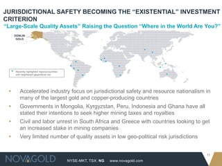 NYSE-MKT, TSX: NG
11
www.novagold.com
“Large-Scale Quality Assets” Raising the Question “Where in the World Are You?”
JURISDICTIONAL SAFETY BECOMING THE “EXISTENTIAL” INVESTMENT
CRITERION
▸ Accelerated industry focus on jurisdictional safety and resource nationalism in
many of the largest gold and copper-producing countries
▸ Governments in Mongolia, Kyrgyzstan, Peru, Indonesia and Ghana have all
stated their intentions to seek higher mining taxes and royalties
▸ Civil and labor unrest in South Africa and Greece with countries looking to get
an increased stake in mining companies
▸ Very limited number of quality assets in low geo-political risk jurisdictions
• Recently highlighted regions/countries
with heightened geopolitical risk
DONLIN
GOLD
 