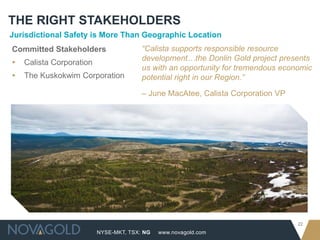 NYSE-MKT, TSX: NG
22
www.novagold.com
THE RIGHT STAKEHOLDERS
Jurisdictional Safety is More Than Geographic Location
Committed Stakeholders
▸ Calista Corporation
▸ The Kuskokwim Corporation
“Calista supports responsible resource
development…the Donlin Gold project presents
us with an opportunity for tremendous economic
potential right in our Region.”
– June MacAtee, Calista Corporation VP
 
