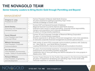 NYSE-MKT, TSX: NG
32
www.novagold.com
THE NOVAGOLD TEAM
Gregory A. Lang
President & CEO
▸ Former President of Barrick Gold North America
▸ 35 years experience building & operating major mines
▸ Intimate knowledge of Donlin Gold
David Deisley
Executive Vice President and
General Counsel
▸ Former EVP and General Counsel of Goldcorp
▸ Regional General Counsel for Barrick Gold North America
▸ Extensive track record in project permitting, corporate social responsibility,
mergers and acquisitions and corporate development
▸ 25 years of mining industry experience
David Ottewell
Vice President and Chief
Financial Officer
▸ Former VP and Corporate Controller of Newmont Mining Corporation
▸ 25 years of mining industry experience
▸ Diverse experience in all facets of financial management, from mine operations
to executive corporate financial management of premier gold producers
Mélanie Hennessey
Vice President, Corporate
Communications
▸ Held variety of senior IR & corporate communications positions with Goldcorp
Inc., New Gold Inc., and Hecla Mining Company
▸ Leading NOVAGOLD’s internal and external communications functions
Ron Rimelman
Vice President, Environment,
Health, Safety & Sustainability
▸ 25 years of environmental experience, managing environmental impact
assessments and permitting activities world-wide
▸ Leadership role on mine permitting and NEPA evaluations for mine projects in
Alaska since 1993
Richard Williams
Vice President, Engineering
and Development
▸ Former Project Director for the Pueblo Viejo project in the Dominican Republic
▸ 30 years of experience developing and operating major mines world-wide
▸ Particular expertise in autoclave technology
MANAGEMENT
Senior Industry Leaders to Bring Donlin Gold through Permitting and Beyond
 