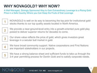 NYSE-MKT, TSX: NG
34
www.novagold.com
NOVAGOLD is well on its way to becoming the top pick for institutional gold
stocks thanks to our top quality assets located in North America.
We provide a near-ground-level entry into a growth-oriented pure gold play
poised to deliver superior returns for decades to come.
Our share value reflects the price of gold, which gives investors great
leverage in a secular bull market in gold.
We have broad community support. Native corporations and First Nations
are important stakeholders in our projects.
We have a strong balance sheet and sufficient funds to take us through the
3-4 year permitting process for Donlin Gold and to satisfy corporate needs.
1
A Well Managed, Strongly Sponsored Way to Gain Extraordinary Leverage to a Rising Gold
Price in a Safe Country Where you Can Keep the Fruits of that Leverage
WHY NOVAGOLD? WHY NOW?
2
3
4
5
 