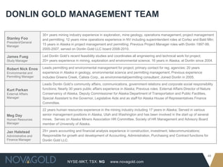 NYSE-MKT, TSX: NG
48
www.novagold.com
DONLIN GOLD MANAGEMENT TEAM
Stanley Foo
President/General
Manager
30+ years mining industry experience in exploration, mine geology, operations management, project management
and permitting; 12 years mine operations experience in NV including superintendent roles at Cortez and Bald Mtn;
15 years in Alaska in project management and permitting; Previous Project Manager roles with Donlin 1997-99,
2005-2007, served on Donlin Gold LLC board 2008-2010.
James Fueg
Study Manager
Led Donlin Gold’s recent feasibility studies and coordinates all engineering and technical work for project;
20+ years experience in mining, exploration and environmental science; 16 years in Alaska; at Donlin since 2004.
Robert Nick Enos
Environmental and
Permitting Manager
Leads permitting and environmental management for project; primary contact for reg. agencies; 20 years
experience in Alaska in geology, environmental science and permitting management; Previous experience
includes Greens Creek, Calista Corp., as environmental/permitting consultant; Joined Donlin in 2005.
Kurt Parkan
External Affairs
Manager
Leads Donlin Gold’s community affairs, communications, government relations and corporate social responsibility
functions; Nearly 30 years public affairs experience in Alaska; Previous roles: External Affairs Director of Nature
Conservancy of Alaska, Deputy Commissioner for Alaska Department of Transportation and Public Facilities,
Special Assistant to the Governor, Legislative Aide and as staff for Alaska House of Representatives Finance
Committee.
Meg Day
Human Resources
Manager
22 years human resources experience in the mining industry including 17 years in Alaska; Served in various
senior management positions in Alaska, Utah and Washington and has been involved in the start up of several
mines. Serves on Alaska Miners Association HR Committee, Society of HR Management and Advisory Board
member of University of Alaska.
Jan Halstead
Administrative and
Finance Manager
25+ years accounting and financial analysis experience in construction, investment, telecommunications;
Responsible for growth and development of Accounting, Administration, Purchasing and Contract functions for
Donlin Gold LLC.
 