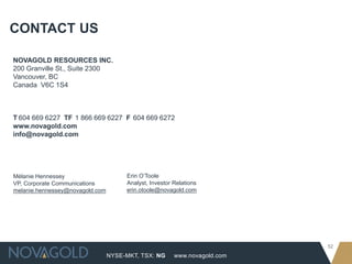 NYSE-MKT, TSX: NG
52
www.novagold.com
CONTACT US
NOVAGOLD RESOURCES INC.
200 Granville St., Suite 2300
Vancouver, BC
Canada V6C 1S4
T 604 669 6227 TF 1 866 669 6227 F 604 669 6272
www.novagold.com
info@novagold.com
Mélanie Hennessey
VP, Corporate Communications
melanie.hennessey@novagold.com
Erin O’Toole
Analyst, Investor Relations
erin.otoole@novagold.com
 