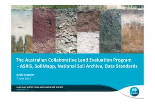 The Australian Collaborative Land Evaluation Program
- ASRIS, SoilMapp, National Soil Archive, Data Standards
LAND AND WATER /SOIL AND LANDSCAPE SCIENCE
David Jacquier
7 June 2013
You can change this image to be
appropriate for your topic by inserting
an image in this space or use the
alternate title slide with lines.
Note: only one image should be used
and do not overlap the title text.
Enter your Business Unit or Flagship
name in the ribbon above the url.
Add collaborator logos in the white
space below the ribbon.
[delete instructions before use]
 