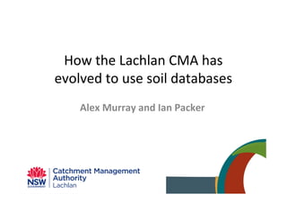 How the Lachlan CMA has
evolved to use soil databases
Alex Murray and Ian Packer
 