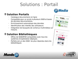 Solutions : Portail
 Solution Portails
– Catalogue documentaire en ligne
– Compatible pour un accès à plusieurs SIGB et bases
de données documentaires,
– Enrichissement automatique des données
– Identification des intérêts des utilisateurs
– Intégration de bouquets de contenus multimédias sur
mesure.
 Solution Bibliothèques
– Offres de SIGB/RFID compatibles avec tous les
systèmes d’exploitation déployés.
– Porfolio est un des SIGB les plus répandus dans les
bibliothèques
 