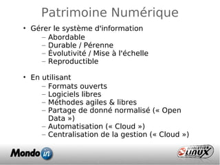 Patrimoine Numérique
• Gérer le système d'information
– Abordable
– Durable / Pérenne
– Évolutivité / Mise à l'échelle
– Reproductible
• En utilisant
– Formats ouverts
– Logiciels libres
– Méthodes agiles & libres
– Partage de donné normalisé (« Open
Data »)
– Automatisation (« Cloud »)
– Centralisation de la gestion (« Cloud »)
 