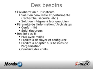 Des besoins
 Collaboration / Utilisateurs
 Solution conviviale et performante
(recherche, sécurité, etc.)
 Solution intégrée à leur quotidien
 Pérennité de l'information / Archivistes
 Conformité
 Suivi rigoureux
 Réalité des TI
 Plus avec moins
 Facilité à déployer et configurer
 Facilité à adapter aux besoins de
l'organisation
 Contrôle des coûts
 