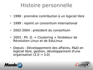 Histoire personnelle
• 1998 : première contribution à un logiciel libre
• 1999 : rejoint un consortium international
• 2002-2004 : président du consortium
• 2003 : Ph. D. + Clustering + fondateur de
Révolution Linux et de EduLinux
• Depuis : Développement des affaires, R&D en
logiciel libre, gestion, développement d'une
organisation (2.0 → 3.0)
 