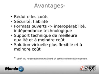 Avantages*
• Réduire les coûts
• Sécurité, fiabilité
• Formats ouverts -> interopérabilité,
indépendance technologique
• Support technique de meilleure
qualité et à moindre coût
• Solution virtuelle plus flexible et à
moindre coût
* Selon IDC / L'adoption de Linux dans un contexte de récession globale.
 