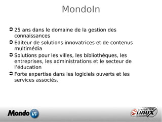  25 ans dans le domaine de la gestion des
connaissances
 Éditeur de solutions innovatrices et de contenus
multimédia
 Solutions pour les villes, les bibliothèques, les
entreprises, les administrations et le secteur de
l’éducation
 Forte expertise dans les logiciels ouverts et les
services associés.
MondoIn
 
