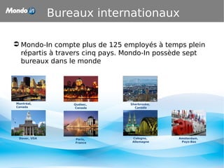 Bureaux internationaux
 Mondo-In compte plus de 125 employés à temps plein
répartis à travers cinq pays. Mondo-In possède sept
bureaux dans le monde
Amsterdam,
Pays-Bas
Québec,
Canada
Paris,
France
Sherbrooke,
Canada
Montréal,
Canada
Dover, USA Cologne,
Allemagne
 