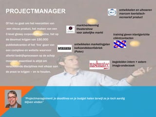 PROJECTMANAGER
Of het nu gaat om het neerzetten van
een nieuw product, het maken van een
C-level glossy corporateMagazine, het op
de deurmat krijgen van 150.000
publiekskranten of het ‘live’ gaan van
een complexe en website waarvoor
allerlei bedrijfsprocessen op de schop
moesten: essentieel is altijd om
verschillende disciplines met elkaar aan
de praat te krijgen – en te houden.
“Projectmanagement: je deadlines en je budget halen terwijl ze je toch aardig
blijven vinden”
marktverkenning
theatershow
voor zakelijke markt
ontwikkelen en uitvoeren
marcom toeristisch-
recrearief product
ontwikkelen marketingplan
kalkzandsteenfabriek
(Polen)
training geven klantgerichte
cliëntcontacten
begeleiden intern + extern
imago-onderzoek
 