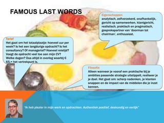 FAMOUS LAST WORDS
Tarief
Het gaat om het totaalplaatje: hoeveel uur per
week? Is het een langdurige opdracht? Is het
consultancy? Of managerial? Hoeveel reistijd?
Voegt de opdracht veel toe aan mijn CV?
Welke dagen? Dus altijd in overleg waarbij €
65,= het vertrekpunt is.
Eigenschappen
analytisch, zelfverzekerd, onafhankelijk,
gericht op samenwerken, klantgericht,
realistisch, praktisch en pragmatisch,
gesprekspartner van ‘doorman tot
chairman’, enthousiast.
Filosofie
Alleen wanneer je vooraf een praktische bij je
ambities passende strategie uitstippelt, realiseer je
je doel. Het gaat om: scherp nadenken, je klanten
snappen en de impact van de middelen die je inzet
kennen.
“Ik heb plezier in mijn werk en opdrachten. Authentiek positief, deskundig en eerlijk”
 