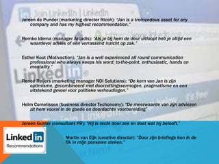 Jeroen de Punder (marketing director Ricoh): “Jan is a tremendous asset for any
company and has my highest recommendation.”
Remko Idema (manager Arcadis): “Als je bij hem de deur uitloopt heb je altijd een
waardevol advies of een verrassend inzicht op zak.”
Esther Koot (Motivaction): “Jan is a well experienced all round communication
professional who always keeps his word: to-the-point, enthusiastic, hands on
mentality.”
Reneé Reijers (marketing manager NDI Solutions): “De kern van Jan is zijn
optimisme, gecombineerd met doorzettingsvermogen, pragmatisme en een
uitstekend gevoel voor politieke verhoudingen.”
Helm Cornelissen (business director Techonomy): “De meerwaarde van zijn adviezen
zit hem vooral in de goede en doordachte voorbereiding”
Jeroen Gunter (consultant PR): “Hij is recht door zee en doet wat hij belooft.”
Martin van Eijk (creative director): “Door zijn briefings kon ik de
fik in mijn penselen steken.”
 