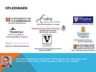 OPLEIDINGEN
“Ik heb altijd wel gestudeerd; „student for life‟. Kennis veroudert snel, maar scherp kunnen
nadenken en actuele inzichten effectief toepassen, is altijd en overal belangrijk.”
2011-2012: Digital Marketing
1985-1990: MSc Politicologie
1987-1992: MA Geschiedenis
2009: leergang WOB en voorlichting
2013: leergang Leading Strategic Innovation in
Organizations (MOOC)
2001-2003: hoofdopleiding Bedrijfskunde
2007: masterclass Verandermanagement
2011: Brand Management in zes dagen
2013: leergang Foundations of
Business Strategy (MOOC)
2013: leergang Gamification (MOOC)
 