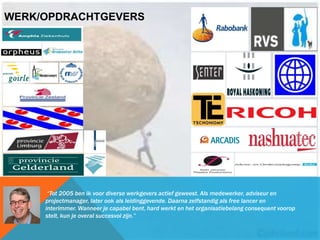 WERK/OPDRACHTGEVERS
“Tot 2005 ben ik voor diverse werkgevers actief geweest. Als medewerker, adviseur en
projectmanager, later ook als leidinggevende. Daarna zelfstandig als free lancer en
interimmer. Wanneer je capabel bent, hard werkt en het organisatiebelang consequent voorop
stelt, kun je overal succesvol zijn.”
 