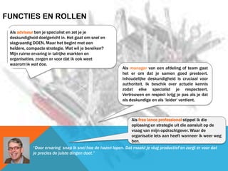 Als manager van een afdeling of team gaat
het er om dat je samen goed presteert.
Inhoudelijke deskundigheid is cruciaal voor
authoriteit. Ik beschik over actuele kennis
zodat elke specialist je respecteert.
Vertrouwen en respect krijg je pas als je dat
als deskundige en als ‘leider’ verdient.
FUNCTIES EN ROLLEN
Als free lance professional stippel ik die
oplossing en strategie uit die aansluit op de
vraag van mijn opdrachtgever. Waar de
organisatie iets aan heeft wanneer ik weer weg
ben.
Als adviseur ben je specialist en zet je je
deskundigheid doelgericht in. Het gaat om snel en
slagvaardig DOEN. Maar het begint met een
heldere, compacte strategie. Wat wil je bereiken?
Mijn ruime ervaring in talrijke markten en
organisaties, zorgen er voor dat ik ook weet
waarom ik wat doe.
“Door ervaring snap ik snel hoe de hazen lopen. Dat maakt je vlug productief en zorgt er voor dat
je precies de juiste dingen doet.”
 
