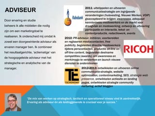 ADVISEUR
Door ervaring en studie
beheers ik alle middelen die nodig
zijn om een marketingdoel te
realiseren. Ik onderscheid mij omdat ik
zowel een doorgewinterde adviseur als
ervaren manager ben. Ik combineer
het resultaatgerichte, ‘actiematige’ van
de hoogopgeleide adviseur met het
strategische en analytische van de
manager.
2011: uitstippelen en uitvoeren
communicatiestrategie om ingrijpende
veranderingen (huisvesting, Nieuwe Werken, VOIP)
geaccepteerd te krijgen: awareness, adequaat
kennisniveau medewerkers en de markt voor
draagvlak en medewerking, ontwerp en uitvoering
participatie en interactie, tekst- en
contentproductie, redactiewerk, events
2010: PR-adviseur, initiëren, voorbereiden
en regisseren mediacontacten, free
publicity, begeleiden directie/medewerkers
tijdens perscontacten, productie on-line en
off-line content, begeleiden deelname
competities (awards); om awareness en
merkimago te versterken en launch nieuwe
diensten te ondersteunen
2012-2013: ontwikkelen en uitvoeren online
communicatie-strategie, website
optimization, contentmarketing, SEO, strategie web
presence, ontwikkelen actiesite en landing
pages, ontwikkelen strategie community
nurturing, actief bloggen
“De mix van werken op strategisch, tactisch en operationeel niveau vind ik aantrekkelijk.
Ervaring als adviseur én als leidinggevende is cruciaal voor je succes.”
 